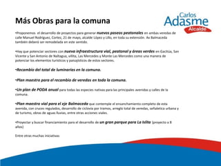 Más Obras para la comuna
•Proponemos el desarrollo de proyectos para generar nuevos paseos peatonales en ambas veredas de
calle Manuel Rodríguez, Cortez, 21 de mayo, alcalde López y Lillo, en toda su extensión. Av Balmaceda
también deberá ser remodelada en este sentido.

•Hay que potenciar sectores con nueva infraestructura vial, peatonal y áreas verdes en Gacitúa, San
Vicente y San Antonio de Naltagua, villita, Las Mercedes y Monte Las Mercedes como una manera de
potenciar los elementos turísticos y paisajísticos de estos sectores.

•Recambio del total de luminarias en la comuna.

•Plan maestro para el recambio de veredas en toda la comuna.

•Un plan de PODA anual para todas las especies nativas para las principales avenidas y calles de la
comuna.

•Plan maestro vial para el eje Balmaceda que contemple el ensanchamiento completo de esta
avenida, con cruces regulados, desarrollo de ciclovía por tramos, arreglo total de veredas, señaletica urbana y
de turismo, obras de aguas lluvias, entre otras acciones viales.

•Proyectar y buscar financiamiento para el desarrollo de un gran parque para La Islita (proyecto a 8
años)

Entre otras muchas iniciativas
 