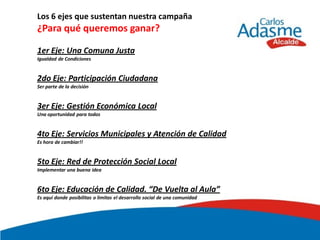 Los 6 ejes que sustentan nuestra campaña
¿Para qué queremos ganar?

1er Eje: Una Comuna Justa
Igualdad de Condiciones


2do Eje: Participación Ciudadana
Ser parte de la decisión


3er Eje: Gestión Económica Local
Una oportunidad para todos


4to Eje: Servicios Municipales y Atención de Calidad
Es hora de cambiar!!


5to Eje: Red de Protección Social Local
Implementar una buena idea


6to Eje: Educación de Calidad. “De Vuelta al Aula”
Es aquí donde posibilitas o limitas el desarrollo social de una comunidad
 