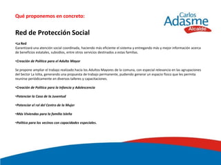 Qué proponemos en concreto:


Red de Protección Social
•La Red
Garantizará una atención social coordinada, haciendo más eficiente el sistema y entregando más y mejor información acerca
de beneficios estatales, subsidios, entre otros servicios destinados a estas familias.

•Creación de Política para el Adulto Mayor

Se propone ampliar el trabajo realizado hacia los Adultos Mayores de la comuna, con especial relevancia en las agrupaciones
del Sector La Islita, generando una propuesta de trabajo permanente, pudiendo generar un espacio físico que les permita
reunirse periódicamente en diversos talleres y capacitaciones.

•Creación de Política para la Infancia y Adolescencia

•Potenciar la Casa de la Juventud

•Potenciar el rol del Centro de la Mujer

•Más Viviendas para la familia Isleña

•Política para los vecinos con capacidades especiales.
 