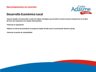 Qué proponemos en concreto:


Desarrollo Económico Local
•Nuestro desafío será desarrollar un plan de trabajo estratégico que permitirá a nuestra comuna transformarse en la Ruta
del Vino más importante de la Región Metropolitana.

•Potenciar la capacitación

•Mejorar el sistema de postulación al programa Capital Semilla Local, incrementando además el fondo.

•Potenciar la gestión de empleabilidad
 
