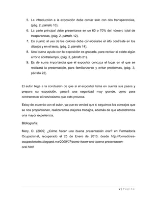 5. La introducción a la exposición debe contar solo con dos transparencias,
       (pág. 2, párrafo 10).
   6. La parte principal debe presentarse en un 60 o 70% del número total de
       trasparencias, (pág. 2, párrafo 12).
   7. En cuanto al uso de los colores debe considerarse el alto contraste en los
       dibujos y en el texto, (pág. 2, párrafo 14).
   8. Una buena ayuda con la exposición es grabarla, para revisar si existe algún
       error o contratiempo, (pág. 3, párrafo 21).
   9. Es de suma importancia que el expositor conozca el lugar en el que se
       realizará la presentación, para familiarizarse y evitar problemas, (pág. 3,
       párrafo 22).



El autor llega a la conclusión de que si el expositor toma en cuenta sus pasos y
prepara su exposición, ganará una seguridad muy grande, como para
contrarrestar el nerviosismo que esto provoca.

Estoy de acuerdo con el autor, ya que es verdad que si seguimos los consejos que
se nos proporcionan, realizaremos mejores trabajos, además de que obtendremos
una mayor experiencia.

Bibliografía:

Mery, D. (2009) ¿Cómo hacer una buena presentación oral? en Formador/a
Ocupacional, recuperado el 25 de Enero de 2013, desde http://formadores-
ocupacionales.blogspot.mx/2009/07/como-hacer-una-buena-presentacion-
oral.html




                                                                      2|Página
 
