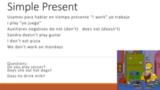 Simple Present
Usamos para hablar en tiempo presente “I work” yo trabajo
I play “yo juego”
Auxiliares negativos do not (don’t) does not (doesn’t)
Sandra doesn’t play guitar
I don’t eat pizza
We don’t work on mondays
Questions:
Do you play soccer?
Does she eat hot dogs?
Does he drink milk?
 