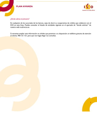 PLAN AVANZA  




    ¿Dónde solicitar el préstamo?
     
    En cualquiera de las sucursales de los bancos, cajas de ahorro y cooperativas de crédito que colaboran con el
    ICO en esta línea. Puedes consultar el listado de entidades vigentes en el apartado de “donde solicitar” de
    nuestra web icodirecto.es.

     
    Si necesitas ampliar esta información no olvides que ponemos a tu disposición un teléfono gratuito de atención
    al cliente, 900 121 121, para que nos hagas llegar tus consultas.




                                                                                                                3 
 
 
