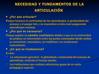 NECESIDAD Y FUNDAMENTOS DE LA ARTICULACIÓN   ¿Por qué articular? Porque favorece la continuidad de los aprendizajes, la gradualidad del proceso y el pasaje feliz y no traumático al otro nivel asegurando aprendizajes exitosos. ¿Por qué es necesaria? Porque supone un  cambio cualitativo  debido a que en la continuidad se produce un intercambio entre las partes conectadas donde ambas se comunican, interactúan, se modifican y se condicionan mutuamente. ¿En qué se fundamenta? En que: La articulación garantiza  la globalidad y continuidad del proceso de aprendizaje, evitando el fracaso escolar.  Las instituciones que realizan articulación gozan de un estilo pedagógico superior. 