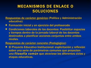 MECANISMOS DE ENLACE O SOLUCIONES Respuestas de carácter genérico  (Política y Administración educativa): Formación inicial y en ejercicio del profesorado Condiciones laborales de los docentes: Posibilitar espacios y tiempos dentro de la jornada laboral de los docentes destinados a planificar acciones conjuntas entre ambos niveles. Respuestas de carácter concreto (Pedagógico) : El Proyecto Educativo Institucional: explicitación y reflexión sobre una serie de parámetros comunes que proyecten una  filosofía común  que atraviese los diferentes ciclos y etapas educativas. 