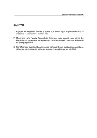 Teoría General de Sistemas 6




OBJETIVOS


1. Explorar los orígenes, fuentes y teorías que dieron lugar y que sustentan a la
   moderna Teoría General de Sistemas.

2. Reconocer a la Teoría General de Sistemas como aquella que brinda las
   herramientas necesarias para el estudio de un sistema en particular, a partir de
   un enfoque general.

3. Identificar con exactitud los elementos participantes en cualquier desarrollo de
   sistemas, especialmente sistemas abiertos, los cuales son su prioridad.
 