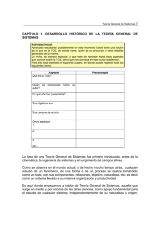Teoría General de Sistemas 7


CAPÍTULO 1. DESARROLLO HISTÓRICO DE LA TEORÍA GENERAL DE
SISTEMAS

      Actividad Inicial:
      Apreciado estudiante: posiblemente en este momento Usted tiene una noción
      de lo que es la TGS, de dónde viene, quién es su precursor y otros detalles
      generales de la misma.
      Lo invito, de manera especial, a que trate de recordar todos esos aspectos
      que conoce sobre la TGS, tema que nos convoca en este curso académico.
      Para ello está diseñado el siguiente cuadro, en donde puede registrar todo los
      siguientes ítems:

                   Aspecto                               Preconcepto
       Qué es la TGS?


       Quién es    reconocido   como    su
       autor?

       En qué año fue presentada?


       Sus objetivos son


       Sus campos de acción


       Otros aspectos
       1.

       2.


       3.

       etc...



La idea de una Teoría General de Sistemas fue primero introducida, antes de la
cibernética, la ingeniería de sistemas y el surgimiento de campos afines.

Como se observa en el mundo actual, y de hecho mucho tiempo atrás, cualquier
estudio de un fenómeno, de una forma o de un proceso se realiza tomándolo
como un todo, con sus componentes, relaciones, objetivo, naturaleza, etc; es decir
como un sistema llevado a su máxima organización y productividad.

Es aquí donde empezamos a hablar de Teoría General de Sistemas, aquella que
surge en medio y por encima de las otras ciencias, como apoyo fundamental para
el estudio de cualquier sistema, independientemente de su naturaleza u origen,
 