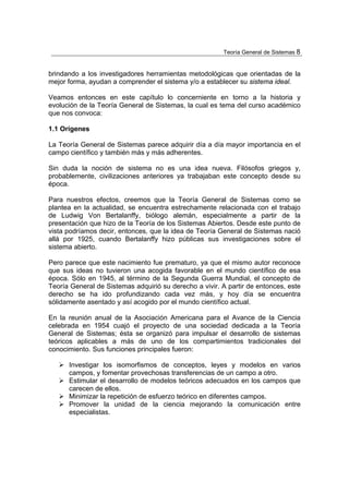 Teoría General de Sistemas 8


brindando a los investigadores herramientas metodológicas que orientadas de la
mejor forma, ayudan a comprender el sistema y/o a establecer su sistema ideal.

Veamos entonces en este capítulo lo concerniente en torno a la historia y
evolución de la Teoría General de Sistemas, la cual es tema del curso académico
que nos convoca:

1.1 Orígenes

La Teoría General de Sistemas parece adquirir día a día mayor importancia en el
campo científico y también más y más adherentes.

Sin duda la noción de sistema no es una idea nueva. Filósofos griegos y,
probablemente, civilizaciones anteriores ya trabajaban este concepto desde su
época.

Para nuestros efectos, creemos que la Teoría General de Sistemas como se
plantea en la actualidad, se encuentra estrechamente relacionada con el trabajo
de Ludwig Von Bertalanffy, biólogo alemán, especialmente a partir de la
presentación que hizo de la Teoría de los Sistemas Abiertos. Desde este punto de
vista podríamos decir, entonces, que la idea de Teoría General de Sistemas nació
allá por 1925, cuando Bertalanffy hizo públicas sus investigaciones sobre el
sistema abierto.

Pero parece que este nacimiento fue prematuro, ya que el mismo autor reconoce
que sus ideas no tuvieron una acogida favorable en el mundo científico de esa
época. Sólo en 1945, al término de la Segunda Guerra Mundial, el concepto de
Teoría General de Sistemas adquirió su derecho a vivir. A partir de entonces, este
derecho se ha ido profundizando cada vez más, y hoy día se encuentra
sólidamente asentado y así acogido por el mundo científico actual.

En la reunión anual de la Asociación Americana para el Avance de la Ciencia
celebrada en 1954 cuajó el proyecto de una sociedad dedicada a la Teoría
General de Sistemas; ésta se organizó para impulsar el desarrollo de sistemas
teóricos aplicables a más de uno de los compartimientos tradicionales del
conocimiento. Sus funciones principales fueron:

      Investigar los isomorfismos de conceptos, leyes y modelos en varios
      campos, y fomentar provechosas transferencias de un campo a otro.
      Estimular el desarrollo de modelos teóricos adecuados en los campos que
      carecen de ellos.
      Minimizar la repetición de esfuerzo teórico en diferentes campos.
      Promover la unidad de la ciencia mejorando la comunicación entre
      especialistas.
 