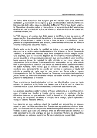 Teoría General de Sistemas 9


Sin duda, esta aceptación fue apoyada por los trabajos que otros científicos
realizaban y publicaban en esa época y que se relacionaban estrechamente con
los sistemas. Entre otros están los estudios de Norman Wiener que dieron origen a
la Cibernética, de Ashby sobre el mismo tema, el surgimiento de la Investigación
de Operaciones y su exitosa aplicación al campo administrativo de los diferentes
sistemas sociales, etc.

La TGS es pues, un enfoque que debe gustar al científico, ya que su papel, es el
conocimiento y la explicación de la realidad o de una parte de ella (sistemas) en
relación al medio que lo rodea y, sobre la base de esos conocimientos, poder
predecir el comportamiento de esa realidad, dadas ciertas variaciones del medio o
entorno en el cual se encuentra inserta.

Desde este punto de vista, la realidad es única, y es una totalidad que se
comporta de acuerdo a determinada conducta. Por lo tanto, la Teoría General de
Sistemas, al abordar esa totalidad debe llevar consigo una visión integral y total.
Esto significa, que es necesario disponer de mecanismos interdisciplinarios, ya
que de acuerdo al enfoque reduccionista con que se desarrolla el saber científico
hasta nuestra época, la realidad ha sido dividida en un cierto número de
subsistemas (independientes, interdependientes, traslapados, etc.) y cada uno de
ellos hubiese pasado a constituir una unidad de análisis de una determinada rama
del saber humano. Pero resulta que la realidad (el sistema total) tiene una
conducta que, generalmente, no puede ser prevista o explicada a través del
estudio y análisis de cada una de sus partes, en forma más o menos
interdependiente. Así, la Teoría General de Sistemas es un corte horizontal que
pasa a través de todos los diferentes campos del saber humano, para explicar y
predecir la conducta de la realidad.

Estos mecanismos interdisciplinarios podrían ser identificados como un cierto
número de principios o hipótesis que tienen una aplicación en los diferentes
sistemas en que puede dividirse la realidad y también en ese sistema total.

Los avances actuales en esta Teoría se enfocan, justamente, a la identificación de
esos principios que tienden a igualar ciertos aspectos o conductas de los
diferentes sistemas en que podemos clasificar la realidad. Por ejemplo, al hablar
del todo y de sus partes, se refiere al principio de la sinergia, que es aplicable a
cualquier sistema natural o artificial.

Los sistemas en que podemos dividir la realidad son semejantes en algunos
aspectos, pero también son diferentes. Pueden ser agrupados en distintos lotes,
pero con una característica importante: esta división puede ser ordenada en forma
vertical, es decir que existe una jerarquía entre los diferentes lotes de sistemas. Lo
más significativo de esta jerarquía es que los sistemas inferiores se encuentran
contenidos en los sistemas superiores. Tal es el principio de recursividad.
 