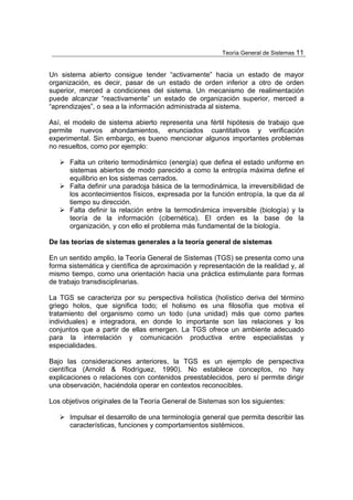 Teoría General de Sistemas 11


Un sistema abierto consigue tender “activamente” hacia un estado de mayor
organización, es decir, pasar de un estado de orden inferior a otro de orden
superior, merced a condiciones del sistema. Un mecanismo de realimentación
puede alcanzar “reactivamente” un estado de organización superior, merced a
“aprendizajes”, o sea a la información administrada al sistema.

Así, el modelo de sistema abierto representa una fértil hipótesis de trabajo que
permite nuevos ahondamientos, enunciados cuantitativos y verificación
experimental. Sin embargo, es bueno mencionar algunos importantes problemas
no resueltos, como por ejemplo:

      Falta un criterio termodinámico (energía) que defina el estado uniforme en
      sistemas abiertos de modo parecido a como la entropía máxima define el
      equilibrio en los sistemas cerrados.
      Falta definir una paradoja básica de la termodinámica, la irreversibilidad de
      los acontecimientos físicos, expresada por la función entropía, la que da al
      tiempo su dirección.
      Falta definir la relación entre la termodinámica irreversible (biología) y la
      teoría de la información (cibernética). El orden es la base de la
      organización, y con ello el problema más fundamental de la biología.

De las teorías de sistemas generales a la teoría general de sistemas

En un sentido amplio, la Teoría General de Sistemas (TGS) se presenta como una
forma sistemática y científica de aproximación y representación de la realidad y, al
mismo tiempo, como una orientación hacia una práctica estimulante para formas
de trabajo transdisciplinarias.

La TGS se caracteriza por su perspectiva holística (holístico deriva del término
griego holos, que significa todo; el holismo es una filosofía que motiva el
tratamiento del organismo como un todo (una unidad) más que como partes
individuales) e integradora, en donde lo importante son las relaciones y los
conjuntos que a partir de ellas emergen. La TGS ofrece un ambiente adecuado
para la interrelación y comunicación productiva entre especialistas y
especialidades.

Bajo las consideraciones anteriores, la TGS es un ejemplo de perspectiva
científica (Arnold & Rodríguez, 1990). No establece conceptos, no hay
explicaciones o relaciones con contenidos preestablecidos, pero sí permite dirigir
una observación, haciéndola operar en contextos reconocibles.

Los objetivos originales de la Teoría General de Sistemas son los siguientes:

      Impulsar el desarrollo de una terminología general que permita describir las
      características, funciones y comportamientos sistémicos.
 