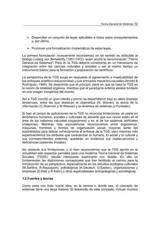 Teoría General de Sistemas 12




      Desarrollar un conjunto de leyes aplicables a todos estos comportamientos
      y, por último,

      Promover una formalización (matemática) de estas leyes.

La primera formulación (nuevamente recordamos) en tal sentido es atribuible al
biólogo Ludwig von Bertalanffy (1901-1972), quien acuñó la denominación "Teoría
General de Sistemas". Para él, la TGS debería constituirse en un mecanismo de
integración entre las ciencias naturales y sociales y ser al mismo tiempo un
instrumento básico para la formación y preparación de científicos.

La perspectiva de la TGS surge en respuesta al agotamiento e inaplicabilidad de
los enfoques analítico-reduccionistas y sus principios mecánico-causales (Arnold &
Rodríguez, 1990). Se desprende que el principio clave en que se basa la TGS es
la noción de totalidad orgánica, mientras que el paradigma anterior estaba fundado
en una imagen inorgánica del mundo.

Así a TGS concitó un gran interés y pronto se desarrollaron bajo su alero diversas
tendencias, entre las que destacan la cibernética (N. Wiener), la teoría de la
información (C.Shannon y W.Weaver) y la dinámica de sistemas (J.Forrester).

Si bien el campo de aplicaciones de la TGS no reconoce limitaciones, al usarla en
fenómenos humanos, sociales y culturales se advierte que sus raíces están en el
área de los sistemas naturales (organismos) y en el de los sistemas artificiales
(máquinas). Mientras más equivalencias reconozcamos entre organismos,
máquinas, hombres y formas de organización social, mayores serán las
posibilidades para aplicar correctamente el enfoque de la TGS, pero mientras más
experimentemos los atributos que caracterizan lo humano, lo social y lo cultural y
sus correspondientes sistemas, quedarán en evidencia sus inadecuaciones y
deficiencias (sistemas triviales).

No obstante sus limitaciones, y si bien reconocemos que la TGS aporta en la
actualidad sólo aspectos parciales para una moderna Teoría General de Sistemas
Sociales (TGSS), resulta interesante examinarla con detalle. En ella se
fundamentan las distinciones conceptuales que han facilitado el camino para la
introducción de su perspectiva, especialmente en los estudios ecológico culturales
(M.Sahlins, R.Rappaport), politológicos (K.Deutsch, D.Easton), organizaciones y
empresas (D.Katz y R.Kahn) y otras especialidades antropológicas y sociológicas.

1.2 Fuentes y teorías

Como pasa con toda nueva idea, en la ciencia o donde sea, el concepto de
sistemas tiene una larga historia. El desarrollo de este concepto, incluye muchos
 