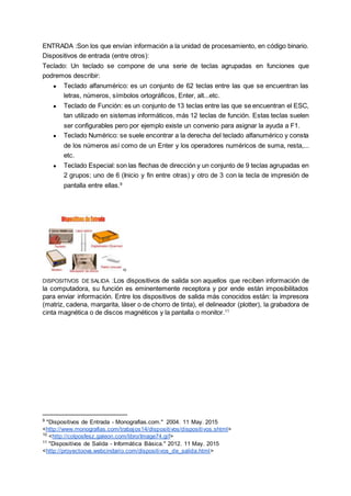 ENTRADA :Son los que envían información a la unidad de procesamiento, en código binario.
Dispositivos de entrada (entre otros):
Teclado: Un teclado se compone de una serie de teclas agrupadas en funciones que
podremos describir:
● Teclado alfanumérico: es un conjunto de 62 teclas entre las que se encuentran las
letras, números, símbolos ortográficos, Enter, alt...etc.
● Teclado de Función: es un conjunto de 13 teclas entre las que se encuentran el ESC,
tan utilizado en sistemas informáticos, más 12 teclas de función. Estas teclas suelen
ser configurables pero por ejemplo existe un convenio para asignar la ayuda a F1.
● Teclado Numérico: se suele encontrar a la derecha del teclado alfanumérico y consta
de los números así como de un Enter y los operadores numéricos de suma, resta,...
etc.
● Teclado Especial: son las flechas de dirección y un conjunto de 9 teclas agrupadas en
2 grupos; uno de 6 (Inicio y fin entre otras) y otro de 3 con la tecla de impresión de
pantalla entre ellas.9
10
DISPOSITIVOS DE SALIDA :Los dispositivos de salida son aquellos que reciben información de
la computadora, su función es eminentemente receptora y por ende están imposibilitados
para enviar información. Entre los dispositivos de salida más conocidos están: la impresora
(matriz, cadena, margarita, láser o de chorro de tinta), el delineador (plotter), la grabadora de
cinta magnética o de discos magnéticos y la pantalla o monitor.11
9
"Dispositivos de Entrada - Monografias.com." 2004. 11 May. 2015
<http://www.monografias.com/trabajos14/dispositivos/dispositivos.shtml>
10
<http://colposfesz.galeon.com/libro/Image74.gif>
11
"Dispositivos de Salida - Informática Básica." 2012. 11 May. 2015
<http://proyectoova.webcindario.com/dispositivos_de_salida.html>
 