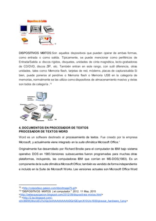12
DISPOSITIVOS MIXTOS:Son aquellos dispositivos que pueden operar de ambas formas,
como entrada o como salida. Típicamente, se puede mencionar como periféricos de
Entrada/Salida a: discos rígidos, disquetes, unidades de cinta magnética, lecto-grabadoras
de CD/DVD, discos ZIP, etc. También entran en este rango, con sutil diferencia, otras
unidades, tales como: Memoria flash, tarjetas de red, módems, placas de captura/salida Si
bien, puede ponerse al pendrive o Memoria flash o Memoria USB en la categoría de
memorias, normalmente se las utiliza como dispositivos de almacenamiento masivo; y éstos
son todos de categoría .13
14
4. DOCUMENTOS EN PROCESADOR DE TEXTOS
PROCESADOR DE TEXTOS WORD
Word es un software destinado al procesamiento de textos. Fue creado por la empresa
Microsoft, y actualmente viene integrado en la suite ofimática Microsoft Office.1
Originalmente fue desarrollado por Richard Brodie para el computador de IBM bajo sistema
operativo DOS en 1983.Versiones subsecuentes fueron programadas para muchas otras
plataformas, incluyendo, las computadoras IBM que corrían en MS-DOS(1983). Es un
componente de la suite ofimática Microsoft Office; también es vendido de forma independiente
e incluido en la Suite de Microsoft Works. Las versiones actuales son Microsoft Office Word
12
<http://colposfesz.galeon.com/libro/Image75.gif>
13
"DISPOSITIVOS MIXTOS | el computador." 2012. 11 May. 2015
<http://jvelasquezgarzon.blogspot.com/2012/09/dispositivos-mixtos.html>
14
<http://2.bp.blogspot.com/-
xbVd6DWjXno/UEU7s3Qz3xI/AAAAAAAAADQ/rQElgmXl10U/s1600/glossar_hardware_f.png>
 
