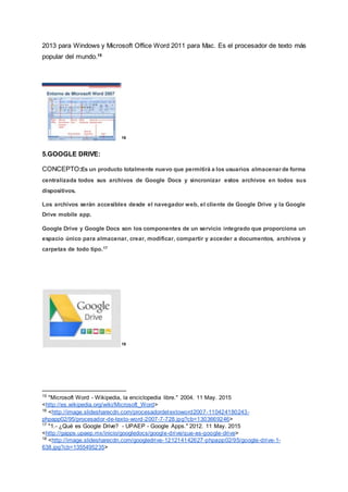 2013 para Windows y Microsoft Office Word 2011 para Mac. Es el procesador de texto más
popular del mundo.15
16
5.GOOGLE DRIVE:
CONCEPTO:Es un producto totalmente nuevo que permitirá a los usuarios almacenar de forma
centralizada todos sus archivos de Google Docs y sincronizar estos archivos en todos sus
dispositivos.
Los archivos serán accesibles desde el navegador web, el cliente de Google Drive y la Google
Drive mobile app.
Google Drive y Google Docs son los componentes de un servicio integrado que proporciona un
espacio único para almacenar, crear, modificar, compartir y acceder a documentos, archivos y
carpetas de todo tipo.17
18
15
"Microsoft Word - Wikipedia, la enciclopedia libre." 2004. 11 May. 2015
<http://es.wikipedia.org/wiki/Microsoft_Word>
16
<http://image.slidesharecdn.com/procesadordetextoword2007-110424180243-
phpapp02/95/procesador-de-texto-word-2007-7-728.jpg?cb=1303669246>
17
"1.- ¿Qué es Google Drive? - UPAEP - Google Apps." 2012. 11 May. 2015
<http://gapps.upaep.mx/inicio/googledocs/google-drive/que-es-google-drive>
18
<http://image.slidesharecdn.com/googledrive-121214142627-phpapp02/95/google-drive-1-
638.jpg?cb=1355495235>
 