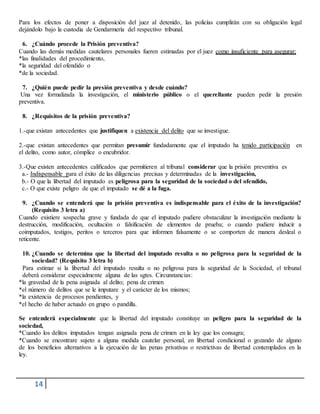 14
Para los efectos de poner a disposición del juez al detenido, las policías cumplirán con su obligación legal
dejándolo bajo la custodia de Gendarmería del respectivo tribunal.
6. ¿Cuándo procede la Prisión preventiva?
Cuando las demás medidas cautelares personales fueren estimadas por el juez como insuficiente para asegurar;
*las finalidades del procedimiento,
*la seguridad del ofendido o
*de la sociedad.
7. ¿Quién puede pedir la presión preventiva y desde cuándo?
Una vez formalizada la investigación, el ministerio público o el querellante pueden pedir la presión
preventiva.
8. ¿Requisitos de la prisión preventiva?
1.-que existan antecedentes que justifiquen a existencia del delito que se investigue.
2.-que existan antecedentes que permitan presumir fundadamente que el imputado ha tenido participación en
el delito, como autor, cómplice o encubridor.
3.-Que existen antecedentes calificados que permitieren al tribunal considerar que la prisión preventiva es
a.- Indispensable para el éxito de las diligencias precisas y determinadas de la investigación,
b.- O que la libertad del imputado es peligrosa para la seguridad de la sociedad o del ofendido,
c.- O que existe peligro de que el imputado se dé a la fuga.
9. ¿Cuando se entenderá que la prisión preventiva es indispensable para el éxito de la investigación?
(Requisito 3 letra a)
Cuando existiere sospecha grave y fundada de que el imputado pudiere obstaculizar la investigación mediante la
destrucción, modificación, ocultación o falsificación de elementos de prueba; o cuando pudiere inducir a
coimputados, testigos, peritos o terceros para que informen falsamente o se comporten de manera desleal o
reticente.
10. ¿Cuando se determina que la libertad del imputado resulta o no peligrosa para la seguridad de la
sociedad? (Requisito 3 letra b)
Para estimar si la libertad del imputado resulta o no peligrosa para la seguridad de la Sociedad, el tribunal
deberá considerar especialmente alguna de las sgtes. Circunstancias:
*la gravedad de la pena asignada al delito; pena de crimen
*el número de delitos que se le imputare y el carácter de los mismos;
*la existencia de procesos pendientes, y
*el hecho de haber actuado en grupo o pandilla.
Se entenderá especialmente que la libertad del imputado constituye un peligro para la seguridad de la
sociedad,
*Cuando los delitos imputados tengan asignada pena de crimen en la ley que los consagra;
*Cuando se encontrare sujeto a alguna medida cautelar personal, en libertad condicional o gozando de alguno
de los beneficios alternativos a la ejecución de las penas privativas o restrictivas de libertad contemplados en la
ley.
 