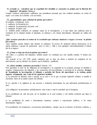 15
11. ¿Cuando se entenderá que la seguridad del ofendido se encuentra en peligro por la libertad del
imputado? (Requisito 3 letra c)
Cuando existieren antecedentes calificados que permitieren presumir que éste realizará atentados en contra de
aquél, o en contra de su familia o de sus bienes.
12. ¿oportunidades para solicitud de prisión preventiva?
Se realizara verbalmente en la;
1.- audiencia de formalización
2.- audiencia de preparación del juicio oral
3.- audiencia de juicio oral.
4.- también podrá solicitarse en cualquier etapa de la investigación, y el juez fijara una audiencia para la
resolución de la solicitud citando al imputado, su defensor y los demás intervinientes. (Requisito de validez del
acto).
¿Qué recursos proceden en contra de la resolución que ordenare mantener o negar o revocar la prisión
preventiva?
-Sera apelable cuando hubiere sido dictada en audiencia. El recurso de apelación deberá interponerse en la
misma audiencia y gozará de preferencia para su vista y fallo y será agregado extraordinariamente el mismo
día de su ingreso.
13. ¿Cómo se deja sin efecto la prisión preventiva?
-De oficio o a petición del imputado, también puede ser cambiada por otra medida cautelar. O incluso por
caución.
-De acuerdo al art 145 CPP, puede solicitarse que se deje sin efecto a petición de cualquiera de los
intervinientes por no subsistir los motivos que la hubieren justificado.
14. ¿Otras medidas cautelares personales? Artículo 155.
Para garantizar el éxito de las diligencias de investigación o la seguridad de la sociedad, proteger al ofendido o
asegurar comparecencia del imputado a las actuaciones del procedimiento o ejecución de la sentencia, después
de formalizada la investigación el tribunal, a petición del fiscal, del querellante o la víctima, podrá
imponer al imputado una o más de las siguientes medidas:
a) La privación de libertad, total o parcial, en su casa o en la que el propio imputado señalare, si aquélla se
encontrare fuera de la ciudad asiento del tribunal;
b) La sujeción a la vigilancia de una persona o institución determinada, las que informarán periódicamente al
juez;
c) La obligación de presentarse periódicamente ante el juez o ante la autoridad que él designare;
d) La prohibición de salir del país, de la localidad en la cual residiere o del ámbito territorial que fijare el
tribunal;
e) La prohibición de asistir a determinadas reuniones, recintos o espectáculos públicos, o de visitar
determinados lugares;
f) La prohibición de comunicarse con personas determinadas, siempre que no se afectare el derecho a defensa, y
 
