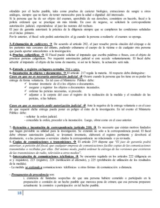 18
ofendido por el hecho punible, tales como pruebas de carácter biológico, extracciones de sangre u otros
análogos, siempre que no fuere de temer menoscabo para la salud o dignidad del interesado.
Si la persona que ha de ser objeto del examen, apercibida de sus derechos, consintiere en hacerlo, fiscal o la
policía ordenará que se practique sin más trámite. En caso de negarse, se solicitará la correspondiente
autorización judicial, exponiéndose al juez las razones del rechazo.
El juez de garantía autorizará la práctica de la diligencia siempre que se cumplieren las condiciones señaladas
en el inciso primero.
Por lo anterior, el fiscal solo pedirá autorización al jg cuando la persona a realizarle el examen se oponga.
3.-Exhumación de cadáveres  De acuerdo al artículo 202, el juez resuelve previa citación del cónyuge o de
los parientes más cercanos del difunto, pudiendo exhumarse el cuerpo de la víctima o de cualquier otra persona
que pueda aportar antecedentes a la investigación.
4.-Pruebas caligráficas  El Fiscal puede solicitar al imputado que escriba palabras o frases, con el objeto de
practicar pericias caligráficas. No requerirá autorización judicial si este accede voluntariamente. El fiscal debe
advertir al imputado el objeto de las toma de muestra, si así no lo hiciere, la actuación será nula.
5.-Entrada y registro en lugares cerrados 204 y sgtes.
6.-Incautación de objetos y documentos  El artículo 217 regula la materia. Al respecto debe distinguirse:
Casos en que no es necesaria autorización judicial  Ocurre cuando la persona que los tiene en su poder los
entrega de forma voluntaria. En tal caso el Ministerio Público debe:
 levantar inventario de él o los objetos o documentos.
 asegurar y registrar los objetos o documentos incautados.
 ordenar las pericias necesarias, si procede.
 adjuntar a la carpeta del caso el registro de la realización de la medida y el resultado de las
pericias, si las hubiere.
Casos en que es necesario pedir autorización judicial  Ante la negativa de la entrega voluntaria o en el caso
de que requerir dicha entrega pueda poner en peligro el éxito de la investigación. En tal evento el Ministerio
Público debe:
- solicitar la orden judicial.
- concedida la orden, proceder a la incautación. Luego, obrar como en el caso anterior.
7.-Retención e incautación de correspondencia (artículo 218)  Es necesario que existan motivos fundados
que hagan previsible su utilidad para la investigación. Se extiende no sólo a la correspondencia postal. El fiscal
debe obtener autorización judicial, se levantará inventario, elaborará el registro pertinente y devolverá al
destinatario, o a las personas o servicios citados la correspondencia no relacionada o ya revisada.
8.-Copias de comunicaciones o transmisiones  El artículo 219 dispone que “El juez de garantía podrá
autorizar, a petición del fiscal, que cualquier empresa de comunicaciones facilite copias de las comunicaciones
transmitidas o recibidas por ellas. Del mismo modo, podrá ordenar la entrega de las versiones que existieren
de las transmisiones de radio, televisión u otros medios”.
9.-Interceptación de comunicaciones telefónicas  Se encuentra regulada en los artículos 222 (diligencia en
sí y requisitos), 223 (registro), 224 (notificación al afectado), y 225 (prohibición de utilización de los resultados
de la medida).
- La medida se extiende a comunicaciones telefónicas u otras formas de comunicación a distancia.
- Presupuestos de procedencia son:
i. existencia de fundadas sospechas de que una persona hubiere cometido o participado en la
preparación o comisión de un hecho punible que merezca pena de crimen; que esa persona preparare
actualmente la comisión o participación en tal hecho punible.
 
