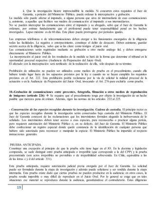 19
ii. Que la investigación hiciere imprescindible la medida. Si concurren estos requisitos el Juez de
Garantía, a petición del Ministerio Público, puede ordenar la interceptación y grabación.
La medida sólo puede afectar al imputado, a alguna persona que sirva de intermediaria de esas comunicaciones
y, asimismo, a aquellas que faciliten sus medios de comunicación al imputado o sus intermediarios.
No se pueden interceptar las comunicaciones entre el imputado y su abogado, salvo que el Juez de Garantía lo
ordenare, por estimas fundadamente que el profesional puede tener responsabilidad penal en los hechos
investigados. Lapso máximo es de 60 días. Este plazo puede prorrogarse por periodos iguales.
Las empresas telefónicas o de telecomunicaciones deben otorgar a los funcionarios encargados de la diligencia
todas las facilidades. La negativa o entorpecimiento, constituye el delito de desacato. Deben asimismo, guardar
secreto acerca de la diligencia, salvo que se las citare como testigos al juicio oral.
Las comunicaciones serán registradas mediante su grabación u otro medio análogo fiel, y deben entregarse
directamente al Ministerio Público.
La incorporación al juicio oral de los resultados de la medida se hará de la forma que determine el tribunal en la
oportunidad procesal respectiva (Audiencia de Preparación del Juicio Oral).
El afectado con la interceptación será notificado de la realización de ella, sólo después de su término.
Prohibición de utilización: no pueden ser utilizados como medios de prueba en el procedimiento, cuando ella
hubiere tenido lugar fuera de los supuestos previstos por la ley o cuando no se hayan cumplido los requisitos
previstos en el Art. 222. Esta prohibición podría reclamarse por la vía de solicitar la nulidad procesal de la
actuación o en la Audiencia de Preparación del Juicio Oral, invocando el Art. 276 para excluirla como prueba.
10.-Grabación de comunicaciones entre presentes, fotografía, filmación u otros medios de reproducción
de imágenes (artículo 226)  Se requiere que el procedimiento tenga por objeto la investigación de un hecho
punible que merezca pena de crimen. Además, rigen las normas de los artículos 222 al 225.
- Conservación de las especies recogidas durante la investigación. Cadena de custodia. El principio rector es
que las especies recogidas durante la investigación serán conservadas bajo custodia del Ministerio Público. El
Juez de Garantía conocerá de las reclamaciones que los intervinientes formulen alegando la inobservancia de lo
señalado. Los intervinientes deben tener acceso a esas especies, para reconocerlas o practicar alguna pericia,
pero requieren autorización del Ministerio Público o, en su defecto, del Juez de Garantía. El Ministerio Público
debe confeccionar un registro especial donde quede constancia de la identificación de cualquier persona que
hubiere sido autorizada para reconocer o manipular la especie. El Ministerio Público ha impartido al respecto
instrucciones generales.
PRUEBA ANTICIPADA.
Constituye una excepción al principio de que la prueba sólo tiene lugar en el JO. En la doctrina y legislación
comparada, se suele distinguir entre prueba anticipada o irrepetible (que corresponde a la del CPP) y la prueba
preconstruida (son actos irrepetibles no previsibles o de irrepetibilidad sobrevenida. En Chile, equivaldría a las
de las letras c y d del artículo 331).
Esta prueba anticipada, requiere autorización judicial previa otorgada por el Juez de Garantía. La solicitud
puede ser formulada durante la etapa de investigación y además puede solicitarse y ser rendida durante la etapa
intermedia. Esta prueba existe dado que ciertas pruebas no pueden producirse en la audiencia; en otros casos, la
prueba resulta imposible o muy difícil de reproducir en el Juicio Oral. Por lo general se exige que en tales
situaciones ese material se reproduzca durante la audiencia, garantizándose el contradictorio. Estas diligencias
 
