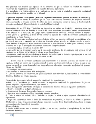 21
d)La presencia del defensor del imputado en la audiencia en que se ventilare la solicitud de suspensión
condicional del procedimiento constituirá un requisito de validez de la misma.
Si el querellante o la víctima asistieren a la audiencia en que se ventile la solicitud de suspensión condicional
del procedimiento, deberán ser oídos por el tribunal.
El profesor preguntó en un grado ¿Acaso la suspensión condicional procede respectos de crímenes y
simples delitos? La alumna le respondió que no. Pues sólo concurre cumpliendo los requisitos anteriores.
Estaba equivocada, si procede respecto de delitos de mayor envergadura, siempre y cuando el fiscal someta la
suspensión condicional del procedimiento al control del Fiscal regional.
Continuación del art 237 Cpp “Tratándose de imputados por delitos de homicidio, secuestro, robo con
violencia o intimidación en las personas o fuerza en las cosas, sustracción de menores, aborto, los contemplados
en los artículos 361 a 366 y 367 del Código Penal y conducción en estado de ebriedad causando la muerte o
lesiones graves o gravísimas, el fiscal deberá someter su decisión de solicitar la suspensión condicional del
procedimiento al Fiscal Regional.
Al decretar la suspensión condicional del procedimiento, el juez de garantía establecerá las condiciones a las
que deberá someterse el imputado, por el plazo que determine, el que no podrá ser inferior a un año ni superior
a tres. Durante dicho período no se reanudará el curso de la prescripción de la acción penal. Asimismo, durante
el término por el que se prolongare la suspensión condicional del procedimiento
se suspenderá el plazo previsto en el artículo 247.
La resolución que se pronunciare acerca de la suspensión condicional del procedimiento será apelable por el
imputado, por la víctima, por el ministerio público y por el querellante.
La suspensión condicional del procedimiento no impedirá de modo alguno el derecho a perseguir por la vía civil
las responsabilidades pecuniarias derivadas del mismo hecho”.
Como vimos la suspensión condicional del procedimiento es a iniciativa del fiscal en acuerdo con el
imputado, fundada en razones de economía procesal, es como una forma anticipada de no llevar a juicio a una
persona que puede ser objeto de cumplimiento de cumplimiento alternativo (suspensión condicional de la pena).
Efectos: art 240 CPP
1.- No extingue las acciones civiles.
2.- Se suspende el plazo del cierre de la investigación.
3.- Una vez cumplidas las condiciones, sin que la suspensión fuere revocada el juez decretará el sobreseimiento
definitivo, de oficio o a petición de parte.
Otros artículos importantes sobre la suspensión condicional del procedimiento:
Artículo 238.- Condiciones por cumplir decretada la suspensión condicional del procedimiento. El juez de
garantía dispondrá, según correspondiere, que durante el
período de suspensión, el imputado esté sujeto al cumplimiento de una o más de las siguientes condiciones:
a) Residir o no residir en un lugar determinado;
b) Abstenerse de frecuentar determinados lugares o personas;
c) Someterse a un tratamiento médico, psicológico ode otra naturaleza;
d) Tener o ejercer un trabajo, oficio, profesión o empleo, o asistir a algún programa educacional o de
capacitación;
e) Pagar una determinada suma, a título de indemnización de perjuicios, a favor de la víctima o garantizar
debidamente su pago. Se podrá autorizar el pago en cuotas o dentro de un determinado plazo, el que en ningún
caso podrá exceder el período de suspensión
del procedimiento;
f) Acudir periódicamente ante el ministerio público y, en su caso, acreditar el cumplimiento de las demás
condiciones impuestas;
 