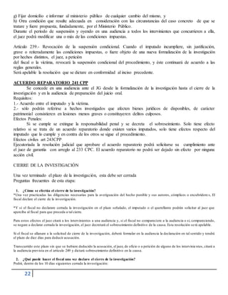 22
g) Fijar domicilio e informar al ministerio público de cualquier cambio del mismo, y
h) Otra condición que resulte adecuada en consideración con las circunstancias del caso concreto de que se
tratare y fuere propuesta, fundadamente, por el Ministerio Público.
Durante el período de suspensión y oyendo en una audiencia a todos los intervinientes que concurrieren a ella,
el juez podrá modificar una o más de las condiciones impuestas.
Artículo 239.- Revocación de la suspensión condicional. Cuando el imputado incumpliere, sin justificación,
grave o reiteradamente las condiciones impuestas, o fuere objeto de una nueva formalización de la investigación
por hechos distintos, el juez, a petición
del fiscal o la víctima, revocará la suspensión condicional del procedimiento, y éste continuará de acuerdo a las
reglas generales.
Será apelable la resolución que se dictare en conformidad al inciso precedente.
ACUERDO REPARATORIO 241 CPP
Se concede en una audiencia ante el JG desde la formalización de la investigación hasta el cierre de la
investigación y en la audiencia de preparación del juicio oral.
Requisitos:
1.- Acuerdo entre el imputado y la víctima.
2.- sólo podrán referirse a hechos investigados que afecten bienes jurídicos de disponibles, de carácter
patrimonial consistieren en lesiones menos graves o constituyeren delitos culposos.
Efectos Penales:
Si se cumple se extingue la responsabilidad penal y se decreta el sobreseimiento. Solo tiene efecto
relativo si se trata de un acuerdo reparatorio donde existen varios imputados, solo tiene efectos respecto del
imputado que lo cumple y en contra de los otros se sigue el procedimiento.
Efectos civiles art 243CPP
Ejecutoriada la resolución judicial que aprobare el acuerdo reparatorio podrá solicitarse su cumplimiento ante
el juez de garantía con arreglo al 233 CPC. El acuerdo reparatorio no podrá ser dejado sin efecto por ninguna
acción civil.
CIERRE DE LA INVESTIGACIÓN
Una vez terminado el plazo de la investigación, esta debe ser cerrada
Preguntas frecuentes de esta etapa:
1. ¿Cómo se efectúa el cierre de la investigación?
*Una vez practicadas las diligencias necesarias para la averiguación del hecho punible y sus autores, cómplices o encubridore s, El
fiscal declare el cierre de la investigación.
*Y si el fiscal no declarare cerrada la investigación en el plazo señalado, el imputado o el querellante podrán solicitar al juez que
aperciba al fiscal para que proceda a tal cierre.
Para estos efectos el juez citará a los intervinientes a una audiencia y, si el fiscal no compareciere a la audiencia o si, compareciendo,
se negare a declarar cerrada la investigación, el juez decretará el sobreseimiento definitivo de la causa. Esta resolución será apelable.
Si el fiscal se allanare a la solicitud de cierre de la investigación, deberá formular en la audiencia la declaración en tal sentido y tendrá
el plazo de diez días para deducir acusación.
Transcurrido este plazo sin que se hubiere deducido la acusación, el juez, de oficio o a petición de alguno de los intervinientes, citará a
la audiencia prevista en el artículo 249 y dictará sobreseimiento definitivo en la causa.
2. ¿Qué puede hacer el fiscal una vez declaro el cierre de la investigación?
Podrá, dentro de los 10 días siguientes cerrada la investigación:
 