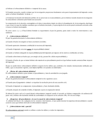 23
a) Solicitar el sobreseimiento definitivo o temporal de la causa;
b) Formular acusación, cuando estimare que la investigación proporciona fundamento serio para el enjuiciamiento del imputado contra
quien se hubiere formalizado la misma, o
c) Comunicar la decisión del ministerio público de no perseverar en el procedimiento, por no haberse reunido durante la investigación
los antecedentes suficientes para fundar una acusación.
La comunicación de la decisión contemplada en la letra c) precedente dejará sin efecto la formalización de la investigación, dará lugar
a que el juez revoque las medidas cautelares que se hubieren decretado, y la prescripción de la acción penal continuará corriendo como
si nunca se hubiere interrumpido.
En estos casos a y c, el fiscal deberá formular su requerimiento al juez de garantía, quien citará a todos los intervinientes a una
audiencia.
3. ¿Sobreseimiento definitivo?
El juez de garantía decretará el sobreseimiento definitivo:
a) Cuando el hecho investigado no fuere constitutivo de delito;
b) Cuando apareciere claramente establecida la inocencia del imputado;
c) Cuando el imputado estuviere exento de responsabilidad criminal
d) Cuando se hubiere extinguido la responsabilidad penal del imputado por algunos de los motivos establecidos en la ley;
e) Cuando sobreviniere un hecho que, con arreglo a la ley, pusiere fin a dicha responsabilidad, y
f) Cuando el hecho de que se tratare hubiere sido materia de un procedimiento penal en el que hubiere recaído sentencia firme respecto
del imputado.
El juez no podrá dictar sobreseimiento definitivo respecto de los delitos que, conforme a los tratados internacionales ratificados por
Chile y que se encuentren vigentes, sean imprescriptibles o no puedan ser amnistiados.
4. ¿Efectos del sobreseimiento definitivo?
El sobreseimiento definitivo pone término al procedimiento y tiene la autoridad de cosa juzgada.
5. ¿Sobreseimiento temporal?
El juez de garantía decretará el sobreseimiento temporal en los siguientes casos:
a) Cuando para el juzgamiento criminal se requiriere la resolución previa de una cuestión civil,
b) Cuando el imputado no compareciere al procedimiento y fuere declarado rebelde,
c) Cuando, después de cometido el delito, el imputado cayere en enajenación mental,
El tribunal de juicio oral en lo penal dictará sobreseimiento temporal cuando el acusado no hubiere comparecido a la audiencia del
juicio oral y hubiere sido declarado rebelde de conformidad a lo dispuesto en los artículos 100 y 101 de este Código.
6. ¿Reapertura del procedimiento al cesar la causal de sobreseimiento temporal?
A solicitud del fiscal o de cualquiera de los restantes intervinientes, el juez podrá decretar la reapertura del procedimient o cuando
cesare la causa que hubiere motivado el sobreseimiento temporal.
7. ¿Sobreseimiento total y parcial?
El sobreseimiento será total cuando se refiriere a todos los delitos y a todos los imputados;
 