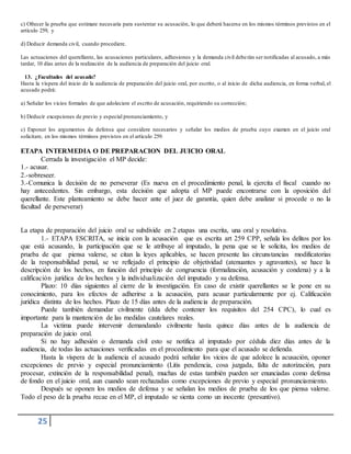 25
c) Ofrecer la prueba que estimare necesaria para sustentar su acusación, lo que deberá hacerse en los mismos términos previstos en el
artículo 259, y
d) Deducir demanda civil, cuando procediere.
Las actuaciones del querellante, las acusaciones particulares, adhesiones y la demanda civil deberán ser notificadas al acusado, a más
tardar, 10 días antes de la realización de la audiencia de preparación del juicio oral.
13. ¿Facultades del acusado?
Hasta la víspera del inicio de la audiencia de preparación del juicio oral, por escrito, o al inicio de dicha audiencia, en forma verbal, el
acusado podrá:
a) Señalar los vicios formales de que adoleciere el escrito de acusación, requiriendo su corrección;
b) Deducir excepciones de previo y especial pronunciamiento, y
c) Exponer los argumentos de defensa que considere necesarios y señalar los medios de prueba cuyo examen en el juicio oral
solicitare, en los mismos términos previstos en el artículo 259.
ETAPA INTERMEDIA O DE PREPARACION DEL JUICIO ORAL
Cerrada la investigación el MP decide:
1.- acusar.
2.-sobreseer.
3.-Comunica la decisión de no perseverar (Es nueva en el procedimiento penal, la ejercita el fiscal cuando no
hay antecedentes. Sin embargo, esta decisión que adopta el MP puede encontrarse con la oposición del
querellante. Este planteamiento se debe hacer ante el juez de garantía, quien debe analizar si procede o no la
facultad de perseverar)
La etapa de preparación del juicio oral se subdivide en 2 etapas una escrita, una oral y resolutiva.
1.- ETAPA ESCRITA, se inicia con la acusación que es escrita art 259 CPP, señala los delitos por los
que está acusando, la participación que se le atribuye al imputado, la pena que se le solicita, los medios de
prueba de que piensa valerse, se citan la leyes aplicables, se hacen presente las circunstancias modificatorias
de la responsabilidad penal, se ve reflejado el principio de objetividad (atenuantes y agravantes), se hace la
descripción de los hechos, en función del principio de congruencia (formalización, acusación y condena) y a la
calificación jurídica de los hechos y la individualización del imputado y su defensa.
Plazo: 10 días siguientes al cierre de la investigación. En caso de existir querellantes se le pone en su
conocimiento, para los efectos de adherirse a la acusación, para acusar particularmente por ej. Calificación
jurídica distinta de los hechos. Plazo de 15 días antes de la audiencia de preparación.
Puede también demandar civilmente (dda debe contener los requisitos del 254 CPC), lo cual es
importante para la mantención de las medidas cautelares reales.
La victima puede intervenir demandando civilmente hasta quince días antes de la audiencia de
preparación de juicio oral.
Si no hay adhesión o demanda civil esto se notifica al imputado por cédula diez días antes de la
audiencia, de todas las actuaciones verificadas en el procedimiento para que el acusado se defienda.
Hasta la víspera de la audiencia el acusado podrá señalar los vicios de que adolece la acusación, oponer
excepciones de previo y especial pronunciamiento (Litis pendencia, cosa juzgada, falta de autorización, para
procesar, extinción de la responsabilidad penal), muchas de estas también pueden ser enunciadas como defensa
de fondo en el juicio oral, aun cuando sean rechazadas como excepciones de previo y especial pronunciamiento.
Después se oponen los medios de defensa y se señalan los medios de prueba de los que piensa valerse.
Todo el peso de la prueba recae en el MP, el imputado se sienta como un inocente (presuntivo).
 