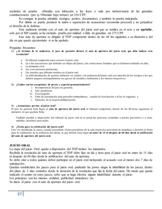 27
exclusión de prueba obtenida con infracción a las leyes o nula por inobservancia de las garantías
constitucionales (por ej. Obtenida bajo tortura) art 334 CPP.
Se consigna la prueba admitida (testigos, peritos, documentos) y también la prueba anticipada.
Por último se puede producir la unión o separación de acusaciones (economía procesal) y no perjudicar
el derecho de la defensa.
Esta audiencia termina con el auto de apertura del juicio oral que se notifica en el acto y es apelable,
solo por el MP cuando se ha excluido prueba por nulidad o falta de garantías art 275 CPP
Este auto de apertura es dirigido al TOP competente dentro de las 48 hrs siguientes a su dictación o del
día en que quedo ejecutoriado si se ha apelado.
Preguntas frecuentes:
1) ¿Al término de la audiencia, el juez de garantía dictará el auto de apertura del juicio oral, que debe indicar esta
resolución?
a. El tribunal competente para conocer el juicio oral;
b. La o las acusaciones que deberán ser objeto del juicio y las correcciones formales que se hubieren realizado en ellas;
c. La demanda civil;
d. Las convenciones probatorias
e. Las pruebas que deberán rendirse en el juicio oral.
f. La individualización de quienes debieren ser citados a la audiencia del juicio oral, con mención de los testigos a los que
debiere pagarse anticipadamente sus gastos de traslado y habitación y los montos respectivos.
2) ¿Cuáles son las excepciones de previo y especial pronunciamiento?
i. Incompetencia del juez de garantía;
ii. Litis pendencia;
iii. Cosa juzgada;
iv. Falta de autorización para proceder criminalmente, cuando la Constitución o la ley lo exigieren, y
v. Extinción de la responsabilidad penal.
3) ¿Actuaciones previas al juicio oral?
El juez de garantía hará llegar el auto de apertura del juicio oral al tribunal competente, dentro de las 48 horas siguientes al
momento en que quedare firme.
También pondrá a disposición del tribunal de juicio oral en lo penal las personas sometidas a prisión preventiva o a otras
medidas cautelares personales.
4) ¿Fecha para la celebración del juicio oral?
Una vez distribuida la causa, cuando procediere, el juez presidente de la sala respectiva procederá de inmediato a decretar la fecha
para la celebración de la audiencia del mismo, la que deberá tener lugar no antes de 15 ni después de 60 días desde la notificación
del auto de apertura del juicio oral.
JUICIO ORAL
La etapa del juicio Oral queda a disposición del TOP incluso los imputados.
Recibida la resolución de auto de apertura el TOP debe fijar un día y hora para el juicio oral no antes de 15 días
ni después de 60 días desde la notificación del auto de apertura.
Se debe citar a todos quienes deben participar en el juicio oral incluyendo al acusado con al menos dos 7 días de
anticipación.
Quedan establecidos los jueces para el juicio oral, pudiendo las partes alegar la inhabilidad de los jueces, dentro
del plazo de 3 días contados desde la dictación de la resolución que fija la fecha del juicio. De modo que queda
radicado el asunto en estos jueces, salvo que se haga efectiva alguna inhabilidad durante el juicio.
Los principios son los mismos oralidad, publicidad inmediatez etc.
Se inicia el juicio con el auto de apertura del juicio oral.
 