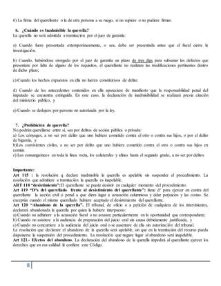 8
6) La firma del querellante o la de otra persona a su ruego, si no supiere o no pudiere firmar.
6. ¿Cuándo es Inadmisible la querella?
La querella no será admitida a tramitación por el juez de garantía:
a) Cuando fuere presentada extemporáneamente, o sea, debe ser presentada antes que el fiscal cierre la
investigación.
b) Cuando, habiéndose otorgado por el juez de garantía un plazo de tres días para subsanar los defectos que
presentare por falta de alguno de los requisitos, el querellante no realizare las modificaciones pertinentes dentro
de dicho plazo;
c) Cuando los hechos expuestos en ella no fueren constitutivos de delito;
d) Cuando de los antecedentes contenidos en ella apareciere de manifiesto que la responsabilidad penal del
imputado se encuentra extinguida. En este caso, la declaración de inadmisibilidad se realizará previa citación
del ministerio público, y
e) Cuando se dedujere por persona no autorizada por la ley.
7. ¿Prohibición de querella?
No podrán querellarse entre sí, sea por delitos de acción pública o privada:
a) Los cónyuges, a no ser por delito que uno hubiere cometido contra el otro o contra sus hijos, o por el delito
de bigamia, y
b)Los convivientes civiles, a no ser por delito que uno hubiera cometido contra el otro o contra sus hijos en
común.
c) Los consanguíneos en toda la línea recta, los colaterales y afines hasta el segundo grado, a no ser por delitos
Importante:
Art 115 : la resolución q declare inadmisible la querella es apelable sin suspender el procedimiento. La
resolución que admitiere a tramitación la querella es inapelable.
ART 118 “desistimiento”:El querellante se puede desistir en cualquier momento del procedimiento.
Art 119 “D°s del querellado frente al desistimiento del querellante”: tiene d° para ejercer en contra del
querellante la acción civil o penal a que diera lugar a acusación calumniosa y ddar perjuicios y las costas. Se
exceptúa cuando el mismo querellado hubiere aceptado el desistimiento del querellante.
Art 120 “Abandono de la querella”. El tribunal, de oficio o a petición de cualquiera de los intervinientes,
declarará abandonada la querella por quien la hubiere interpuesto:
a) Cuando no adhiriere a la acusación fiscal o no acusare particularmente en la oportunidad que correspondiere;
b) Cuando no asistiere a la audiencia de preparación del juicio oral sin causa debidamente justificada, y
c) Cuando no concurriere a la audiencia del juicio oral o se ausentare de ella sin autorización del tribunal.
La resolución que declarare el abandono de la querella será apelable, sin que en la tramitación del recurso pueda
disponerse la suspensión del procedimiento. La resolución que negare lugar al abandono será inapelable.
Art 121.- Efectos del abandono. La declaración del abandono de la querella impedirá al querellante ejercer los
derechos que en esa calidad le confiere este Código.
 