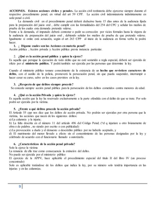 9
ACCIONES. Existen acciones civiles y penales. La acción civil restitutoria debe ejercerse siempre durante el
respectivo procedimiento penal, en virtud del art 59 CPP. La acción civil indemnizatoria indistintamente en
sede penal o civil.
La demanda civil en el procedimiento penal deberá deducirse hasta 15 días antes de la audiencia fijada
para la preparación del juicio oral , debe cumplir con las formalidades del 254 del CPC y señalar los medios de
prueba de los cuales esta demanda pretende valerse.
Frente a la demanda, el imputado deberá contestar o pedir su corrección por vicios formales hasta la víspera de
la audiencia de preparación del juicio oral , debiendo señalar los medios de prueba de que pretende valerse.
Igualmente si omite está actuación, según el art 263 CPP al inicio de la audiencia en forma verba lo podrá
hacer.
1. ¿ Dígame cuales son las Acciones en materia penal?
Acción pública , Acción privada y Acción pública previa instancia particular.
2. ¿Qué es la acción penal pública y quien la ejerce?
Es aquella que persigue la ejecución de todo delito que no esté sometido a regla especial, deberá ser ejercida de
oficio por el ministerio publico. Y podrá también ser ejercida por las personas que determine la ley.
Cuando el ministerio público tomare conocimiento de la existencia de un hecho que revistiere caracteres de
delito, con el auxilio de la policía, promoverá la persecución penal, sin que pueda suspender, interrumpir o
hacer cesar su curso, salvo en los casos previstos en la ley.
3. ¿Respecto de que delitos siempre procede?
Se concede siempre acción penal pública para la persecución de los delitos cometidos contra menores de edad.
4. ¿Qué es la acción Privada y quien la ejerce?
Es aquella acción que la ley ha reservado exclusivamente a la parte ofendida con el delito de que se trate. Por solo
podrá ser ejercida por la victima.
5. ¿Frente a qué delitos procede la acción privada?
El Artículo 55 cpp nos dice que los delitos de acción privada. No podrán ser ejercidas por otra persona que la
víctima, las acciones que nacen de los siguientes delitos:
a) La calumnia y la injuria;
b) La falta descrita en el número 11 del artículo 496 del Código Penal; (“el q injuriare a otro livianamente de
obra o de palabra , no siendo por escrito o con publicidad)
c) La provocación a duelo y el denuesto o descrédito público por no haberlo aceptado, y
d) El matrimonio del menor llevado a efecto sin el consentimiento de las personas designadas por la ley y
celebrado de acuerdo con el funcionario llamado a autorizarlo.
6. ¿Características de la acción penal privada?
Solo la ejerce la víctima
La renuncia de ella trae como consecuencia la extinción del delito.
No puede ser ejercida por el ministerio público
El ejercicio de la APPV, hace aplicable el procedimiento especial del título II del libro IV (un proceso
concentrado)
Solo es aplicable tratándose de los delitos que indica la ley, por su número solo tendría importancia en las
injurias y en las calumnias.
 