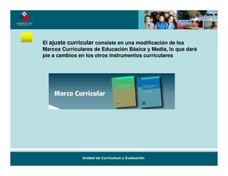 El ajuste curricular consiste en una modificación de los
Marcos Curriculares de Educación Básica y Media, lo que dará
pie a cambios en los otros instrumentos curriculares
 