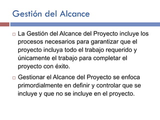 Gestión del Alcance
¨ La Gestión del Alcance del Proyecto incluye los
procesos necesarios para garantizar que el
proyecto incluya todo el trabajo requerido y
únicamente el trabajo para completar el
proyecto con éxito.
¨ Gestionar el Alcance del Proyecto se enfoca
primordialmente en definir y controlar que se
incluye y que no se incluye en el proyecto.
 