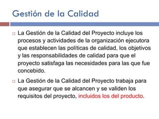 Gestión de la Calidad
¨ La Gestión de la Calidad del Proyecto incluye los
procesos y actividades de la organización ejecutora
que establecen las políticas de calidad, los objetivos
y las responsabilidades de calidad para que el
proyecto satisfaga las necesidades para las que fue
concebido.
¨ La Gestión de la Calidad del Proyecto trabaja para
que asegurar que se alcancen y se validen los
requisitos del proyecto, incluidos los del producto.
 