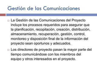 Gestión de las Comunicaciones
¨ La Gestión de las Comunicaciones del Proyecto
incluye los procesos requeridos para asegurar que
la planificación, recopilación, creación, distribución,
almacenamiento, recuperación, gestión, control,
monitoreo y disposición final de la información del
proyecto sean oportunos y adecuados.
¨ Los directores de proyecto pasan la mayor parte del
tiempo comunicándose con los miembros del
equipo y otros interesados en el proyecto.
 