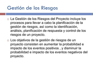 Gestión de los Riesgos
¨ La Gestión de los Riesgos del Proyecto incluye los
procesos para llevar a cabo la planificación de la
gestión de riesgos, así como la identificación,
análisis, planificación de respuesta y control de los
riesgos de un proyecto.
¨ Los objetivos de la gestión de riesgos de un
proyecto consisten en aumentar la probabilidad e
impacto de los eventos positivos , y disminuir la
probabilidad e impacto de los eventos negativos del
proyecto.
 