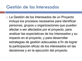 Gestión de los Interesados
¨ La Gestión de los Interesados de un Proyecto
incluye los procesos necesarios para identificar
personas, grupos u organizaciones que pueden
afectar o ser afectados por el proyecto, para
analizar las expectativas de los interesados y su
impacto en el proyecto, y para desarrollar
estrategias de gestión adecuadas a fin de lograr
la participación eficaz de los interesados en las
decisiones y en la ejecución del proyecto.
 