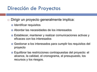Dirección de Proyectos
¨ Dirigir un proyecto generalmente implica:
¤ Identificar requisitos
¤ Abordar las necesidades de los interesados
¤ Establecer, mantener y realizar comunicaciones activas y
eficaces con los interesados
¤ Gestionar a los interesados para cumplir los requisitos del
proyecto
¤ Equilibrar las restricciones contrapuestas del proyecto: el
alcance, la calidad, el cronograma, el presupuesto, los
recursos y los riesgos.
 
