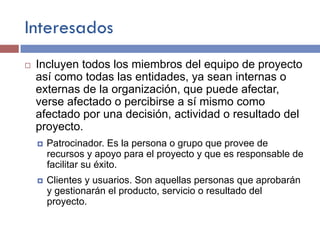 Interesados
¨ Incluyen todos los miembros del equipo de proyecto
así como todas las entidades, ya sean internas o
externas de la organización, que puede afectar,
verse afectado o percibirse a sí mismo como
afectado por una decisión, actividad o resultado del
proyecto.
¤ Patrocinador. Es la persona o grupo que provee de
recursos y apoyo para el proyecto y que es responsable de
facilitar su éxito.
¤ Clientes y usuarios. Son aquellas personas que aprobarán
y gestionarán el producto, servicio o resultado del
proyecto.
 