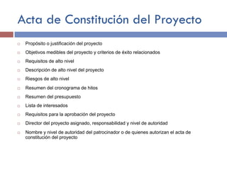 Acta de Constitución del Proyecto
¨ Propósito o justificación del proyecto
¨ Objetivos medibles del proyecto y criterios de éxito relacionados
¨ Requisitos de alto nivel
¨ Descripción de alto nivel del proyecto
¨ Riesgos de alto nivel
¨ Resumen del cronograma de hitos
¨ Resumen del presupuesto
¨ Lista de interesados
¨ Requisitos para la aprobación del proyecto
¨ Director del proyecto asignado, responsabilidad y nivel de autoridad
¨ Nombre y nivel de autoridad del patrocinador o de quienes autorizan el acta de
constitución del proyecto
 