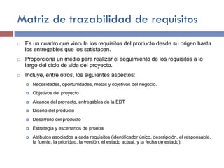 Matriz de trazabilidad de requisitos
¨ Es un cuadro que vincula los requisitos del producto desde su origen hasta
los entregables que los satisfacen.
¨ Proporciona un medio para realizar el seguimiento de los requisitos a lo
largo del ciclo de vida del proyecto.
¨ Incluye, entre otros, los siguientes aspectos:
¤ Necesidades, oportunidades, metas y objetivos del negocio.
¤ Objetivos del proyecto
¤ Alcance del proyecto, entregables de la EDT
¤ Diseño del producto
¤ Desarrollo del producto
¤ Estrategia y escenarios de prueba
¤ Atributos asociados a cada requisitos (identificador único, descripción, el responsable,
la fuente, la prioridad, la versión, el estado actual, y la fecha de estado).
 