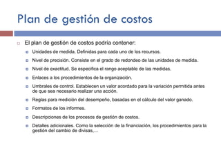Plan de gestión de costos
¨ El plan de gestión de costos podría contener:
¤ Unidades de medida. Definidas para cada uno de los recursos.
¤ Nivel de precisión. Consiste en el grado de redondeo de las unidades de medida.
¤ Nivel de exactitud. Se especifica el rango aceptable de las medidas.
¤ Enlaces a los procedimientos de la organización.
¤ Umbrales de control. Establecen un valor acordado para la variación permitida antes
de que sea necesario realizar una acción.
¤ Reglas para medición del desempeño, basadas en el cálculo del valor ganado.
¤ Formatos de los informes.
¤ Descripciones de los procesos de gestión de costos.
¤ Detalles adicionales. Como la selección de la financiación, los procedimientos para la
gestión del cambio de divisas,…
 