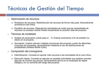Técnicas de Gestión del Tiempo
¨ Optimización de recursos:
¤ Nivelación de recursos. Redistribución de recursos de forma más justa. Generalmente
aumenta la ruta crítica.
¤ Equilibrio de recursos. Reajusta las actividades de modo que las necesidades de
recursos no excedan ciertos límites manteniendo la duración total del proyecto.
¨ Técnicas de modelado
¤ Análisis de escenarios (¿Qué pasa sí…?). Evaluar escenarios a fin de predecir su
efecto en el proyecto.
¤ Simulación. Implica calcular múltiples duraciones del proyecto a partir de diferentes
conjuntos de supuestos, generalmente mediante el uso de distribuciones de
probabilidad (Análisis Monte Carlo).
¨ Compresión del cronograma
¤ Intensificación. Consiste en aportar más recursos a las actividades de la ruta crítica.
¤ Ejecución rápida. Consiste en ejecutar en paralelo actividades que estaban previsto
ejecutar de manera secuencial. Generalmente deriva en la necesidad de repetir
trabajos y en un aumento del riesgo del proyecto.
 