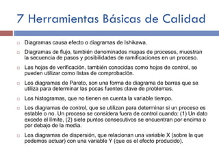7 Herramientas Básicas de Calidad
¨ Diagramas causa efecto o diagramas de Ishikawa.
¨ Diagramas de flujo, también denominados mapas de procesos, muestran
la secuencia de pasos y posibilidades de ramificaciones en un proceso.
¨ Las hojas de verificación, también conocidas como hojas de control, se
pueden utilizar como listas de comprobación.
¨ Los diagramas de Pareto, son una forma de diagrama de barras que se
utiliza para determinar las pocas fuentes clave de problemas.
¨ Los histogramas, que no tienen en cuenta la variable tiempo.
¨ Los diagramas de control, que se utilizan para determinar si un proceso es
estable o no. Un proceso se considera fuera de control cuando: (1) Un dato
excede el límite, (2) siete puntos consecutivos se encuentran por encima o
por debajo de la media.
¨ Los diagramas de dispersión, que relacionan una variable X (sobre la que
podemos actuar) con una variable Y (que es el efecto producido).
 