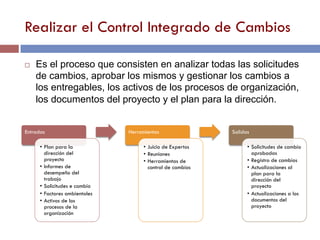 Realizar el Control Integrado de Cambios
Entradas
•  Plan para la
dirección del
proyecto
•  Informes de
desempeño del
trabajo
•  Solicitudes e cambio
•  Factores ambientales
•  Activos de los
procesos de la
organización
Herramientas
•  Juicio de Expertos
•  Reuniones
•  Herramientas de
control de cambios
Salidas
•  Solicitudes de cambio
aprobadas
•  Registro de cambios
•  Actualizaciones al
plan para la
dirección del
proyecto
•  Actualizaciones a los
documentos del
proyecto
¨  Es el proceso que consisten en analizar todas las solicitudes
de cambios, aprobar los mismos y gestionar los cambios a
los entregables, los activos de los procesos de organización,
los documentos del proyecto y el plan para la dirección.
 