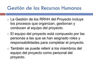 Gestión de los Recursos Humanos
¨  La Gestión de los RRHH del Proyecto incluye
los procesos que organizan, gestionan y
conducen al equipo del proyecto.
¨  El equipo del proyecto está compuesto por las
personas a las que se han asignado roles y
responsabilidades para completar el proyecto.
¨  También se puede referir a los miembros del
equipo del proyecto como personal del
proyecto.
 