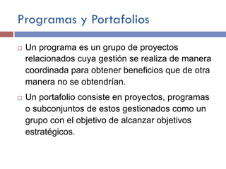 Programas y Portafolios
¨  Un programa es un grupo de proyectos
relacionados cuya gestión se realiza de manera
coordinada para obtener beneficios que de otra
manera no se obtendrían.
¨  Un portafolio consiste en proyectos, programas
o subconjuntos de estos gestionados como un
grupo con el objetivo de alcanzar objetivos
estratégicos.
 