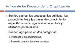 Activos de los Procesos de la Organización
¨  Son los planes, los procesos, las políticas, los
procedimientos y las bases de conocimiento
específicos de la organización ejecutora y
utilizados por la misma.
¨  Pueden agruparse en dos categorías:
¤  Procesos y procedimientos.
¤  Base de conocimiento corporativa
 