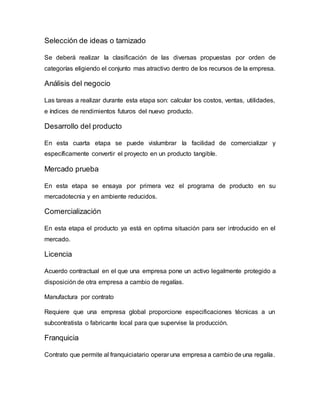 Selección de ideas o tamizado
Se deberá realizar la clasificación de las diversas propuestas por orden de
categorías eligiendo el conjunto mas atractivo dentro de los recursos de la empresa.
Análisis del negocio
Las tareas a realizar durante esta etapa son: calcular los costos, ventas, utilidades,
e índices de rendimientos futuros del nuevo producto.
Desarrollo del producto
En esta cuarta etapa se puede vislumbrar la facilidad de comercializar y
específicamente convertir el proyecto en un producto tangible.
Mercado prueba
En esta etapa se ensaya por primera vez el programa de producto en su
mercadotecnia y en ambiente reducidos.
Comercialización
En esta etapa el producto ya está en optima situación para ser introducido en el
mercado.
Licencia
Acuerdo contractual en el que una empresa pone un activo legalmente protegido a
disposición de otra empresa a cambio de regalías.
Manufactura por contrato
Requiere que una empresa global proporcione especificaciones técnicas a un
subcontratista o fabricante local para que supervise la producción.
Franquicia
Contrato que permite al franquiciatario operar una empresa a cambio de una regalía.
 