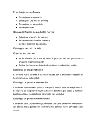 El embalaje se clasifica en:
 Embalaje por la exportación
 Embalaje de una línea de producto
 Embalaje de un uso posterior
 Embalaje múltiple
Causas del fracaso de productos nuevos
 Subestimar el tamaño del mercado
 Problemas en el diseño de productos
 Costo de desarrollo de productos
Estrategias del ciclo de vida
Etapa de introducción
 Es el momento en el que se lanza el producto bajo una producción y
programa de comercialización.
 Aquí se dan las etapas de tamizado de ideas, modelo piloto y prueba.
Estrategia de alta penetración
El producto nuevo se lanza a un precio elevado con el propósito de recobrar el
beneficio bruto de cada unidad.
Estrategia de penetración selectiva
Consiste en lanzar el nuevo producto a un precio elevado y con escaza promoción.
El propósito es recuperar la mayor cantidad de beneficios por unidad y mantener
bajo los gastos de mercadotecnia para recibir más utilidades.
Estrategia de penetración ambiciosa
Consiste en lanza un producto bajo precio con una fuerte promoción, intentándose
con ello una rápida penetración en el mercado y por ende mayor participación del
mismo.
 