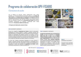 Con el objetivo de estimular nuevas colaboraciones entre ambas
entidades, la Universitat Politécnica de Valencia (UPV), en sus Campus de
Alcoi y Gandia, y la Fundación para el Fomento de la Investigación Sanitaria
y Biomédica de la Comunitat Valenciana (FISABIO), en los departamentos de
Salud de Xàtiva-Ontinyent, Elda, Sant Joan d’Alacant, Marina Baixa, Gandia y
Alcoi, han acordado la creación de la I Convocatoria de ayudas para financiar
actividades preparatorias de proyectos coordinados entre ambas
instituciones (10 ayudas de 3.000 euros/cada una).
El Programa de Colaboración consta de 3 fases:
Programa de colaboración UPV-FISABIO
I Convocatoria de ayudas
FASE I (01/05/2017-31/05/2017)
Proceso de recogida de expresiones de interés, donde el participante
(trabajadores de centros adscritos a Fisabio o miembros doctores del
Personal Docente e Investigador de la UPV) expondrá una idea de proyecto,
basada en capacidades y/o problemas técnicos no resueltos, a fin de
encontrar el socio más adecuado. En esta fase, las áreas de gestión de cada
una de las entidades actuarán como nexo de unión, buscando el socio de la
otra entidad más adecuado que pudiera colaborar en el proyecto.
En todo caso, cualquier participante (trabajador de centro adscrito a
Fisabio o miembros doctores del Personal Docente e Investigador de la
UPV) que desee actuar como colaborador en alguno de los proyectos ya
propuestos a través del apartado de expresiones de interés, podrá
manifestarlo directamente a través de la plataforma.
FASE II (16/06/2017-14/07/2017)
Jornadas de presentación de la convocatoria de
ayudas, las cuales se celebrarán en el Hospital
Verge dels Lliris d’ Alcoi y en el Hospital
Francesc de Borja de Gandia, los días 16 y 19 de
junio, respectivamente. Durante estas jornadas,
además, tendrán lugar reuniones bilaterales
entre aquellos participantes que han enviado sus
expresiones de interés y los posibles socios
interesados en colaborar. A partir de estas
jornadas y hasta el 14/07/2017, los participantes
podrán solicitar la ayuda competitiva.
FASE III
(31/07/2017-31/12/2017)
Evaluación de las solicitudes
recibidas y resolución de la
convocatoria.
Más información en: www.polisabio.es
 