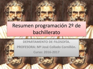 Resumen programación 2º de
bachillerato
DEPARTAMENTO DE FILOSOFÍA.
PROFESORA: Mª José Collado Cornillón.
Curso: 2016-2017
 